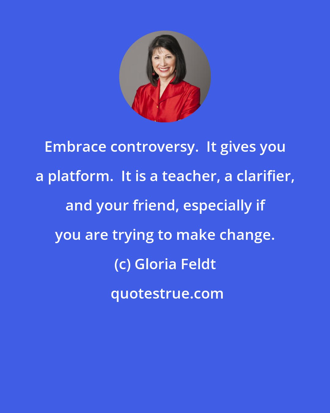 Gloria Feldt: Embrace controversy.  It gives you a platform.  It is a teacher, a clarifier, and your friend, especially if you are trying to make change.