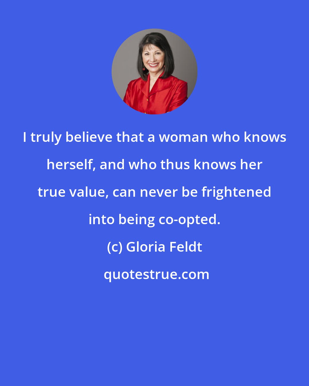 Gloria Feldt: I truly believe that a woman who knows herself, and who thus knows her true value, can never be frightened into being co-opted.