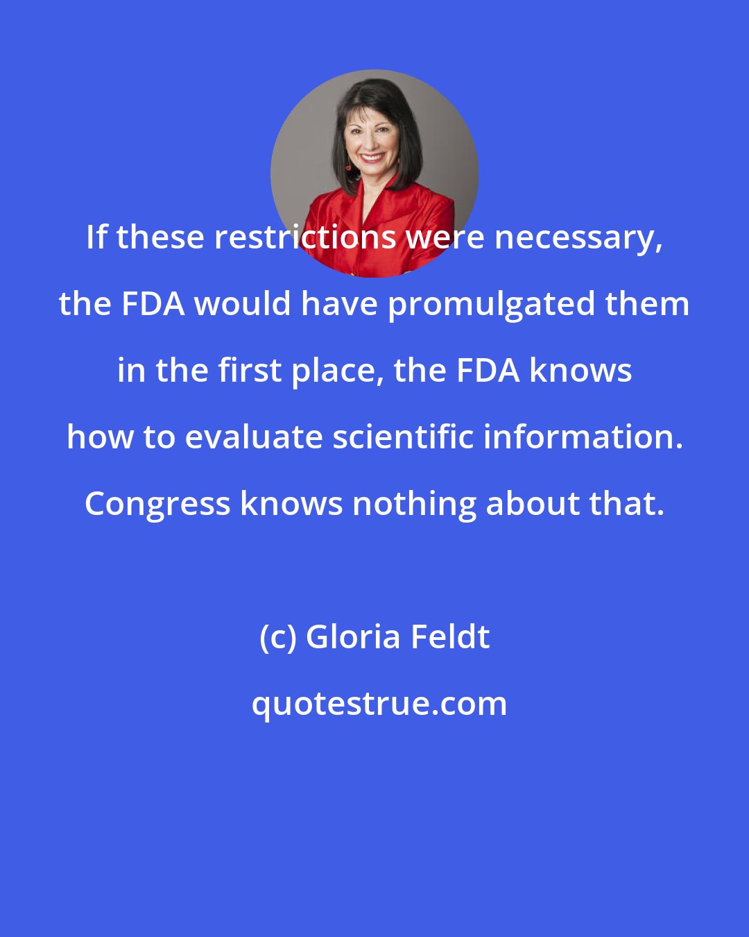 Gloria Feldt: If these restrictions were necessary, the FDA would have promulgated them in the first place, the FDA knows how to evaluate scientific information. Congress knows nothing about that.