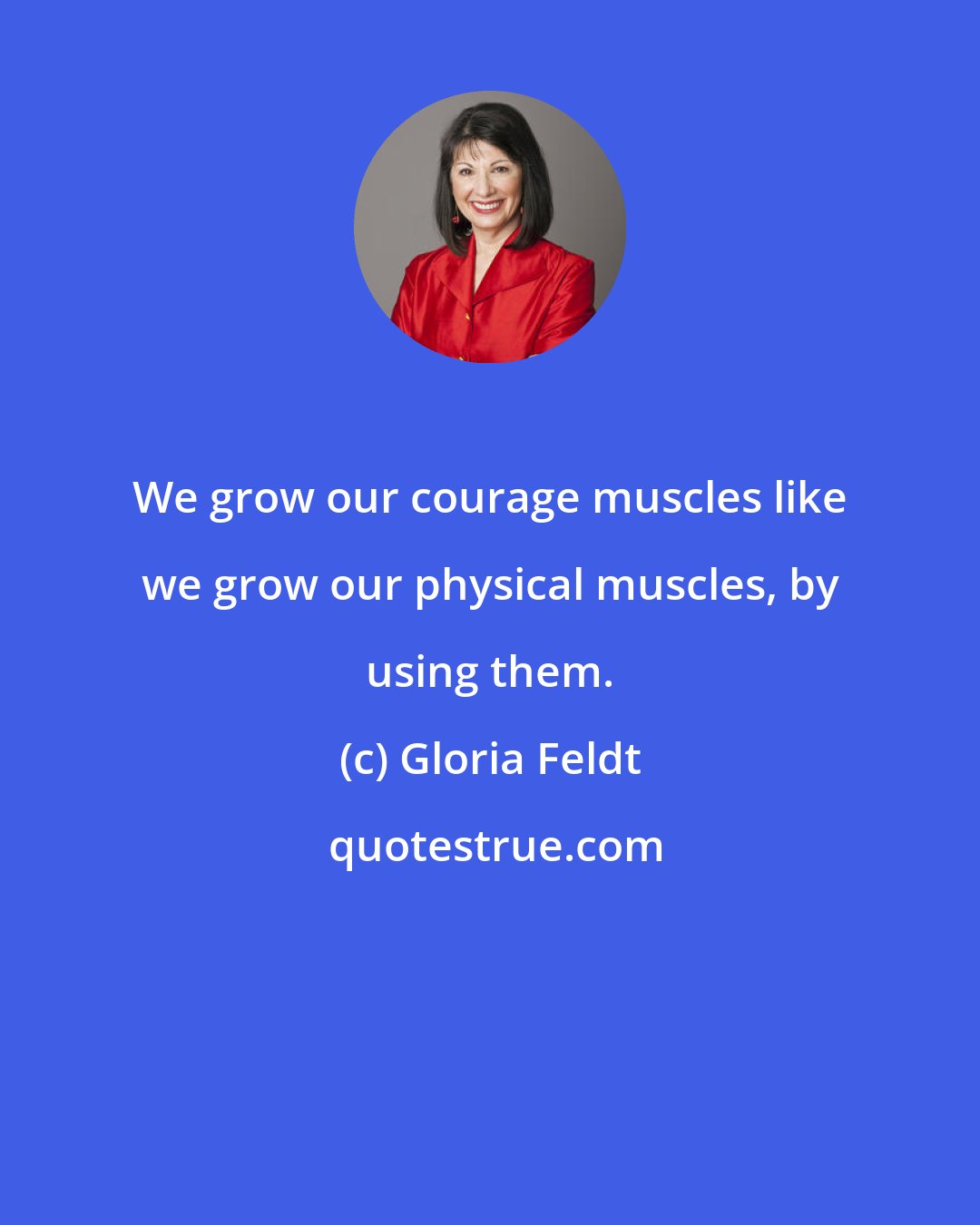 Gloria Feldt: We grow our courage muscles like we grow our physical muscles, by using them.