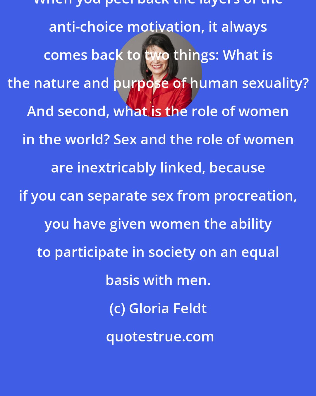 Gloria Feldt: When you peel back the layers of the anti-choice motivation, it always comes back to two things: What is the nature and purpose of human sexuality? And second, what is the role of women in the world? Sex and the role of women are inextricably linked, because if you can separate sex from procreation, you have given women the ability to participate in society on an equal basis with men.