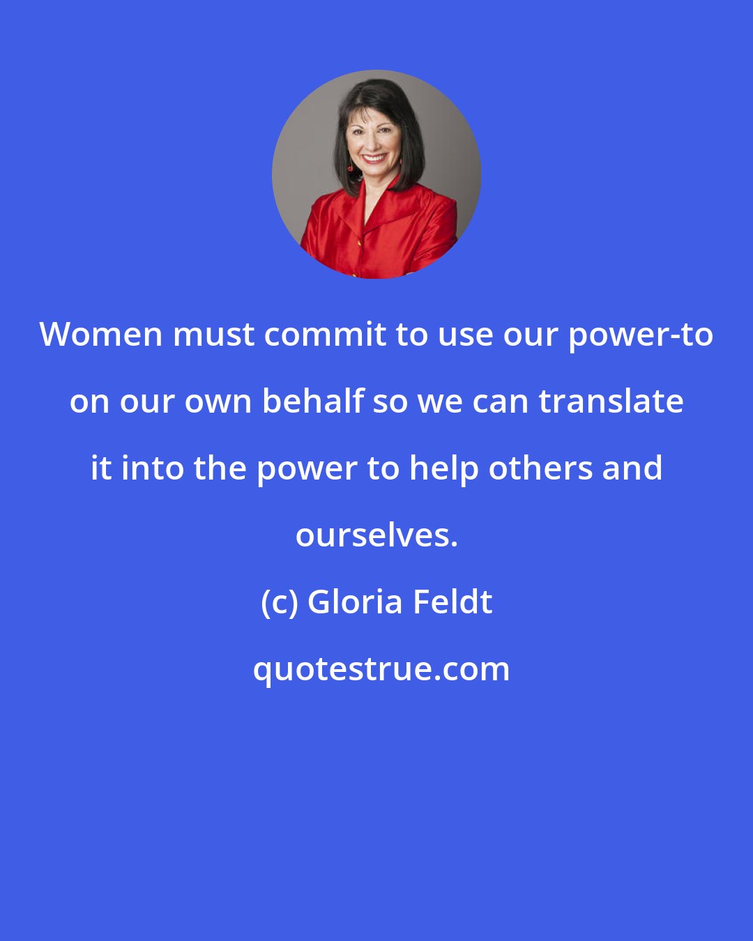 Gloria Feldt: Women must commit to use our power-to on our own behalf so we can translate it into the power to help others and ourselves.