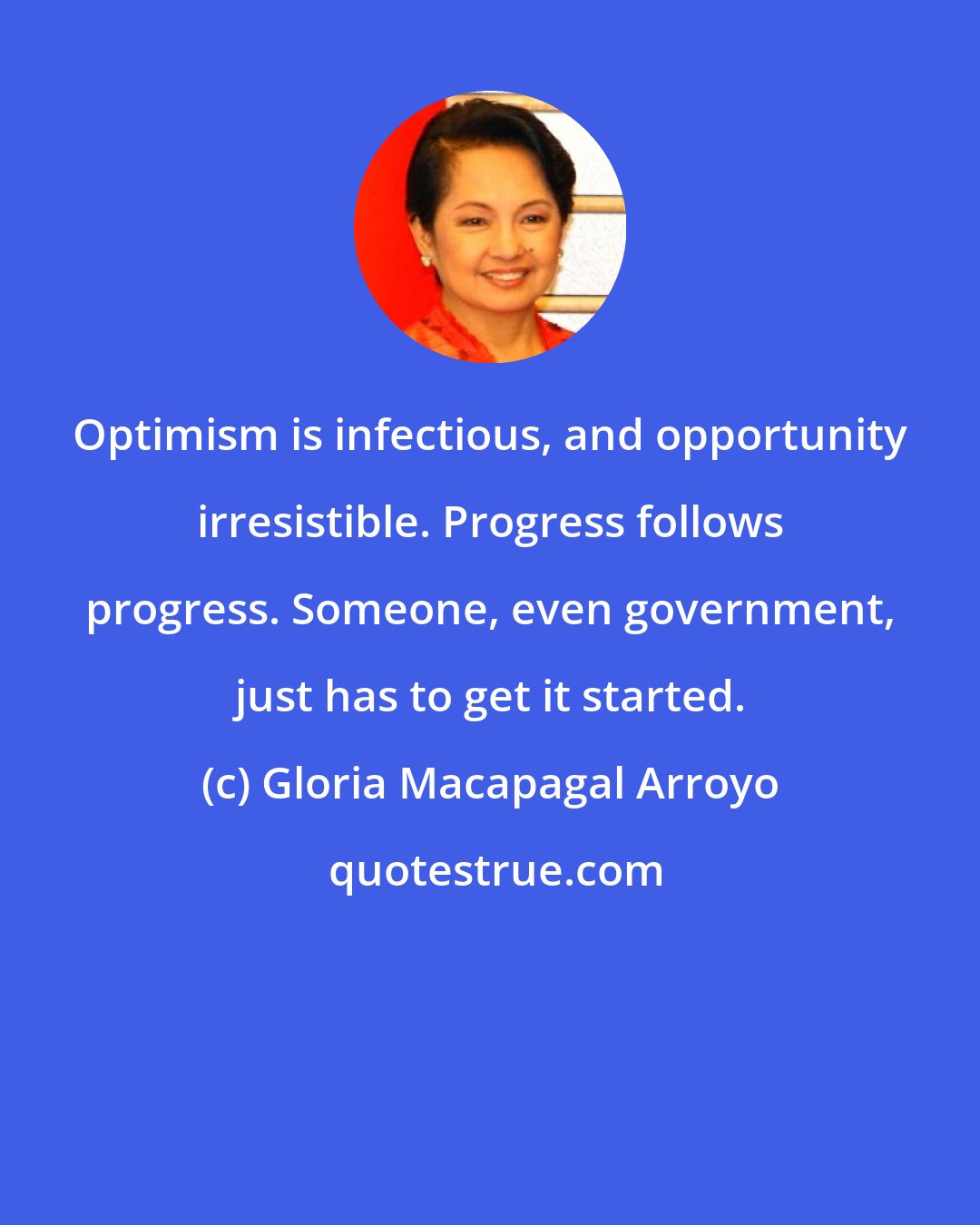 Gloria Macapagal Arroyo: Optimism is infectious, and opportunity irresistible. Progress follows progress. Someone, even government, just has to get it started.