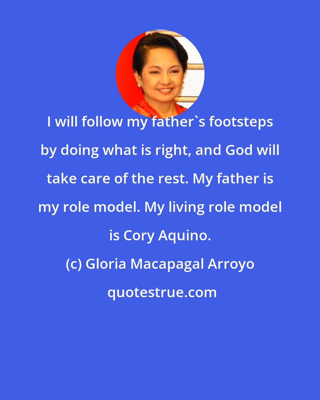 Gloria Macapagal Arroyo: I will follow my father's footsteps by doing what is right, and God will take care of the rest. My father is my role model. My living role model is Cory Aquino.