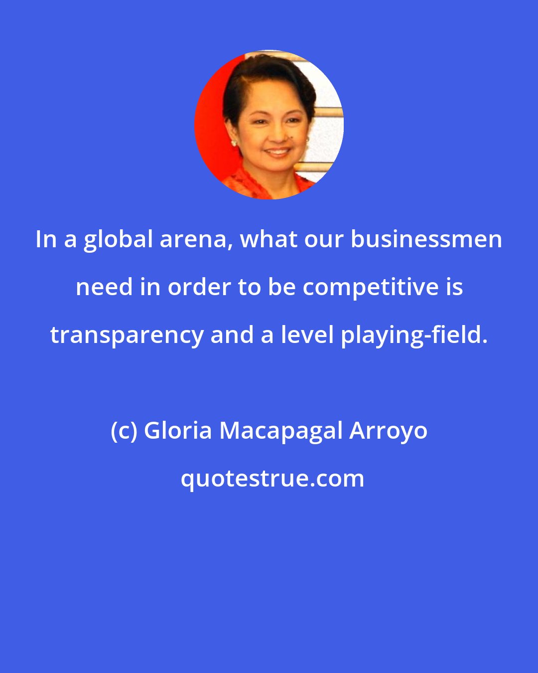 Gloria Macapagal Arroyo: In a global arena, what our businessmen need in order to be competitive is transparency and a level playing-field.