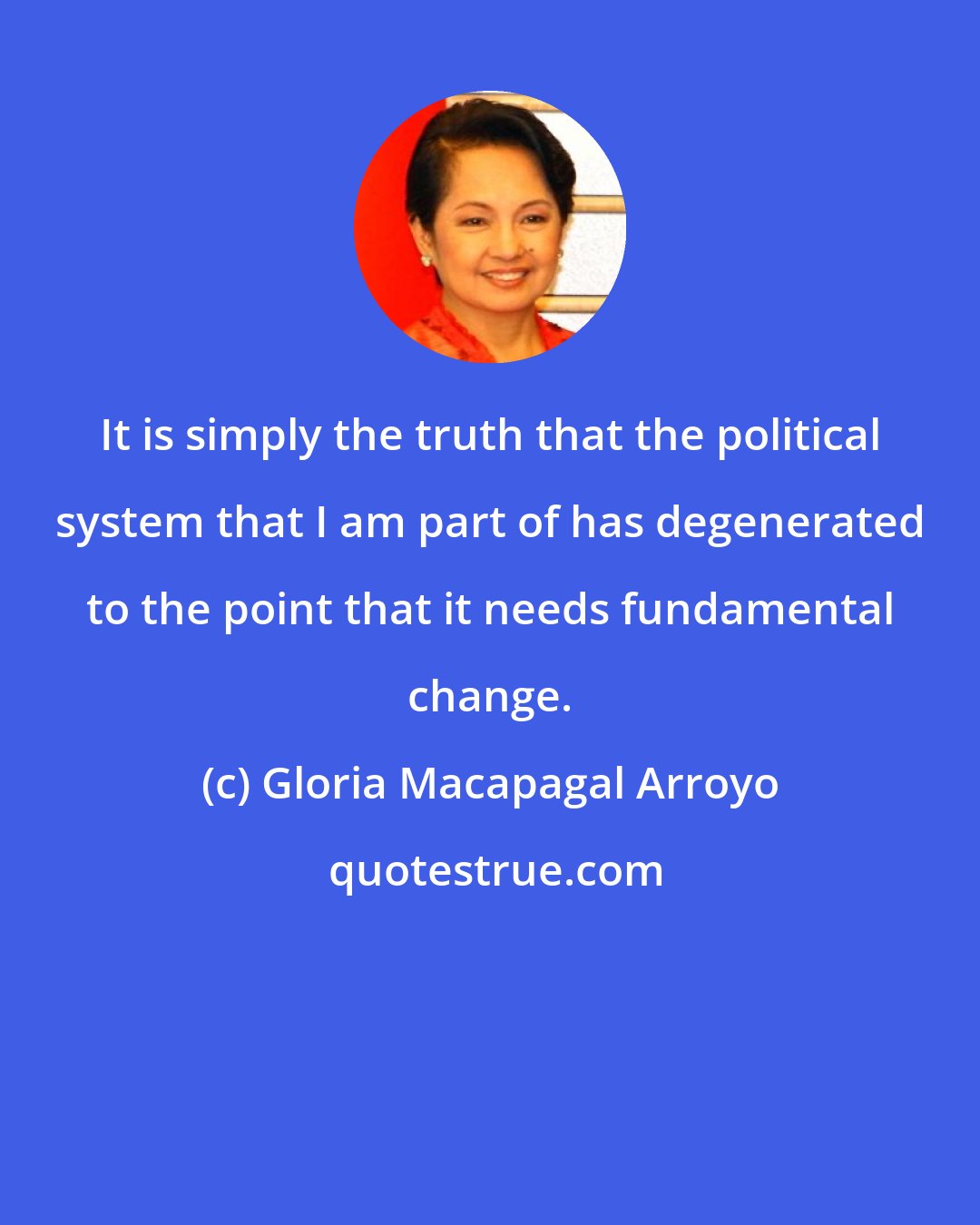 Gloria Macapagal Arroyo: It is simply the truth that the political system that I am part of has degenerated to the point that it needs fundamental change.