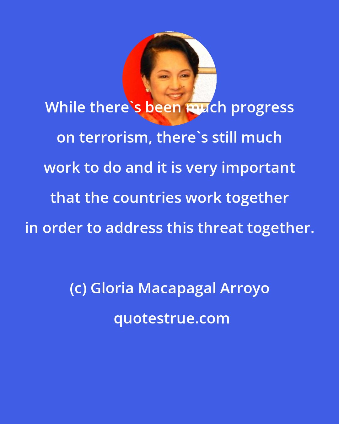 Gloria Macapagal Arroyo: While there's been much progress on terrorism, there's still much work to do and it is very important that the countries work together in order to address this threat together.