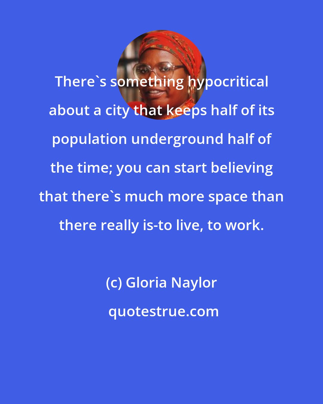Gloria Naylor: There's something hypocritical about a city that keeps half of its population underground half of the time; you can start believing that there's much more space than there really is-to live, to work.