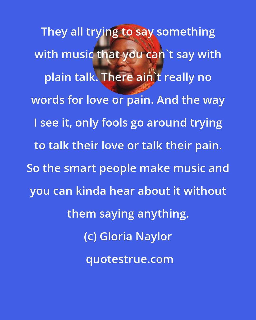 Gloria Naylor: They all trying to say something with music that you can't say with plain talk. There ain't really no words for love or pain. And the way I see it, only fools go around trying to talk their love or talk their pain. So the smart people make music and you can kinda hear about it without them saying anything.