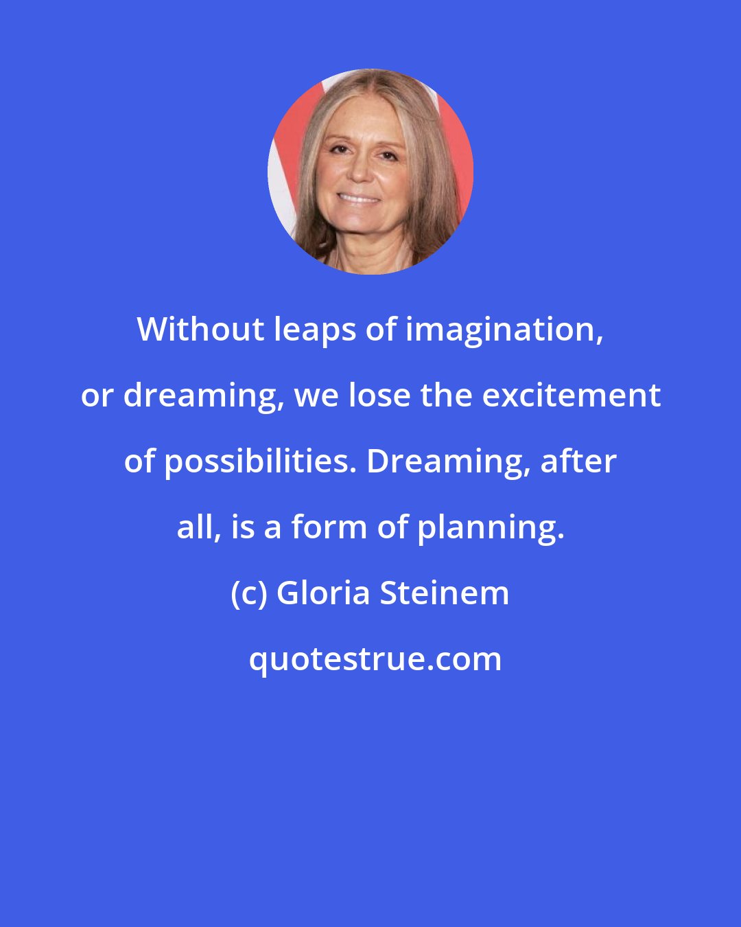 Gloria Steinem: Without leaps of imagination, or dreaming, we lose the excitement of possibilities. Dreaming, after all, is a form of planning.