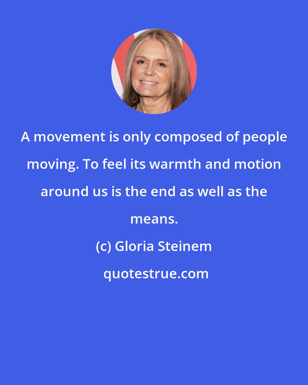 Gloria Steinem: A movement is only composed of people moving. To feel its warmth and motion around us is the end as well as the means.