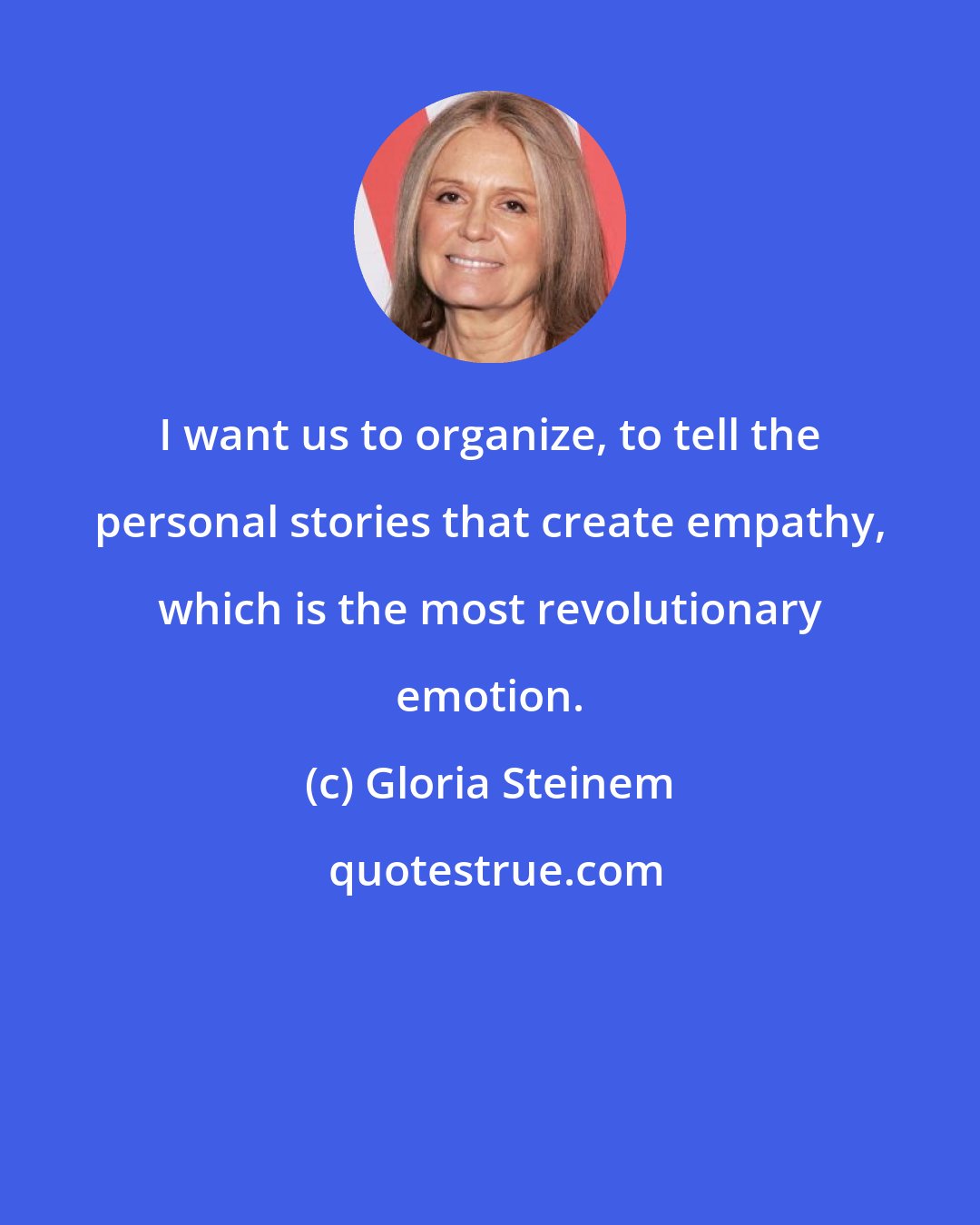 Gloria Steinem: I want us to organize, to tell the personal stories that create empathy, which is the most revolutionary emotion.