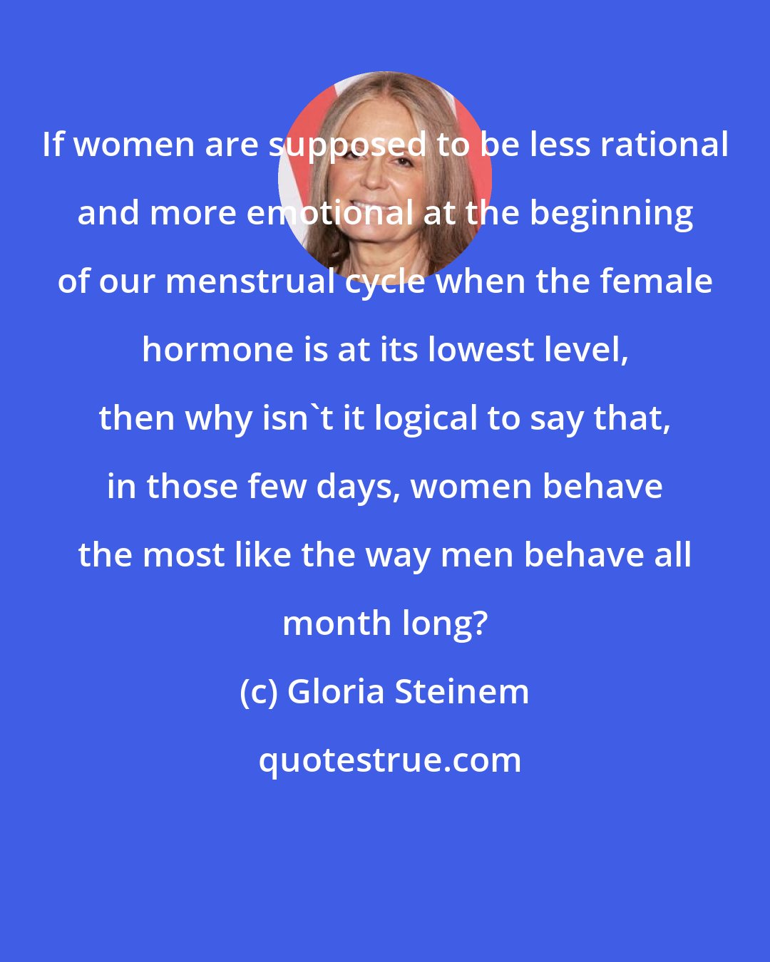 Gloria Steinem: If women are supposed to be less rational and more emotional at the beginning of our menstrual cycle when the female hormone is at its lowest level, then why isn't it logical to say that, in those few days, women behave the most like the way men behave all month long?