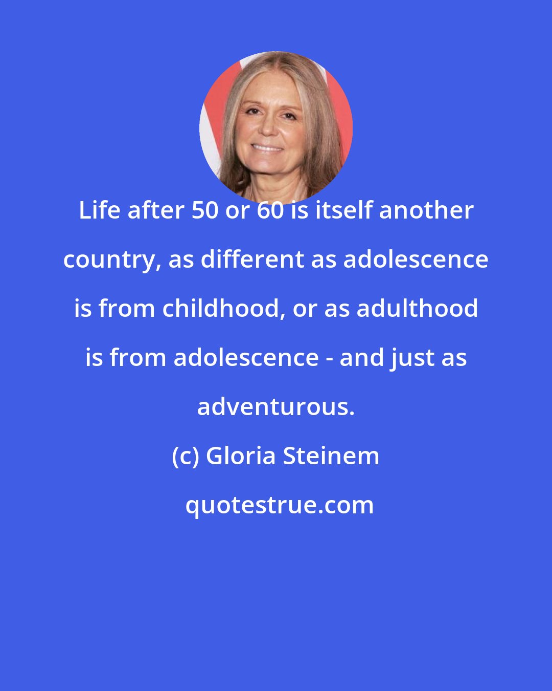 Gloria Steinem: Life after 50 or 60 is itself another country, as different as adolescence is from childhood, or as adulthood is from adolescence - and just as adventurous.