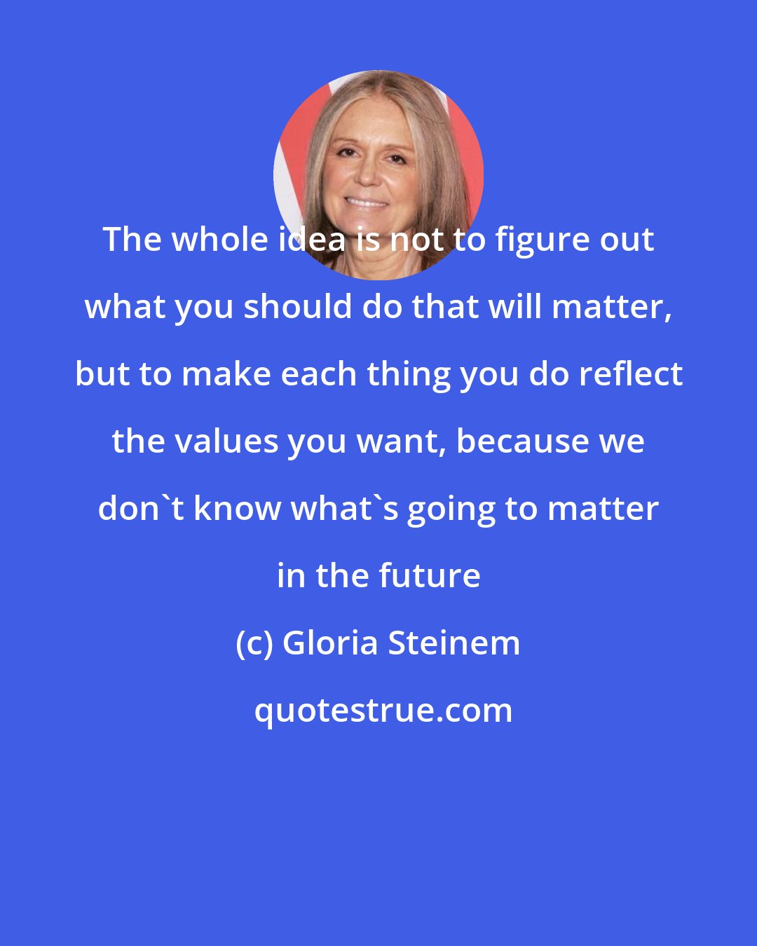 Gloria Steinem: The whole idea is not to figure out what you should do that will matter, but to make each thing you do reflect the values you want, because we don't know what's going to matter in the future