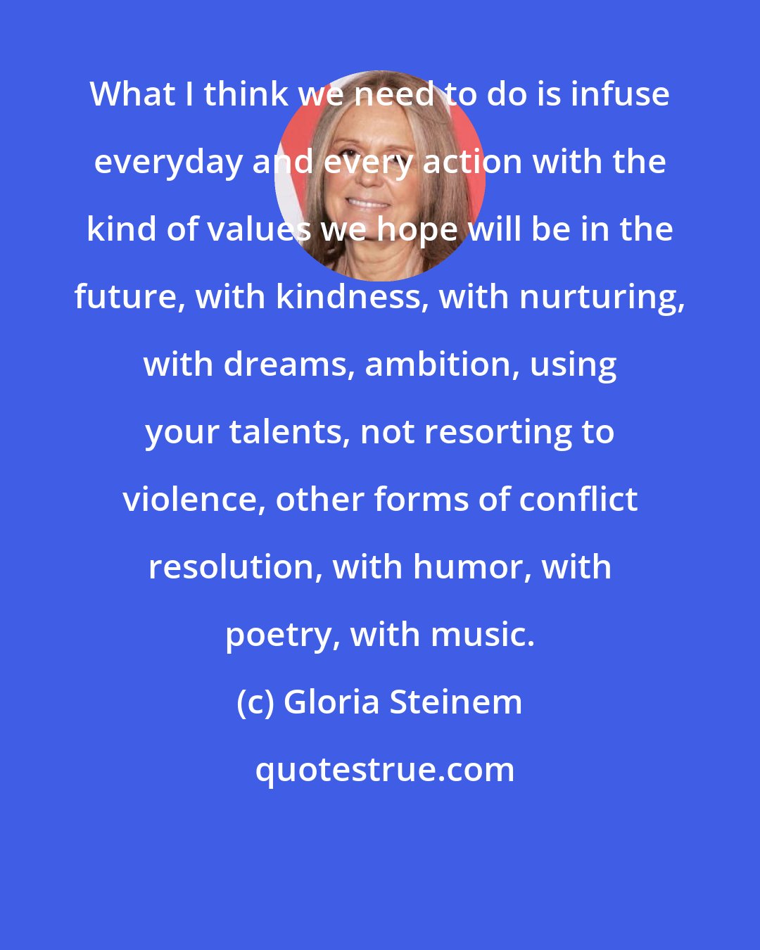 Gloria Steinem: What I think we need to do is infuse everyday and every action with the kind of values we hope will be in the future, with kindness, with nurturing, with dreams, ambition, using your talents, not resorting to violence, other forms of conflict resolution, with humor, with poetry, with music.