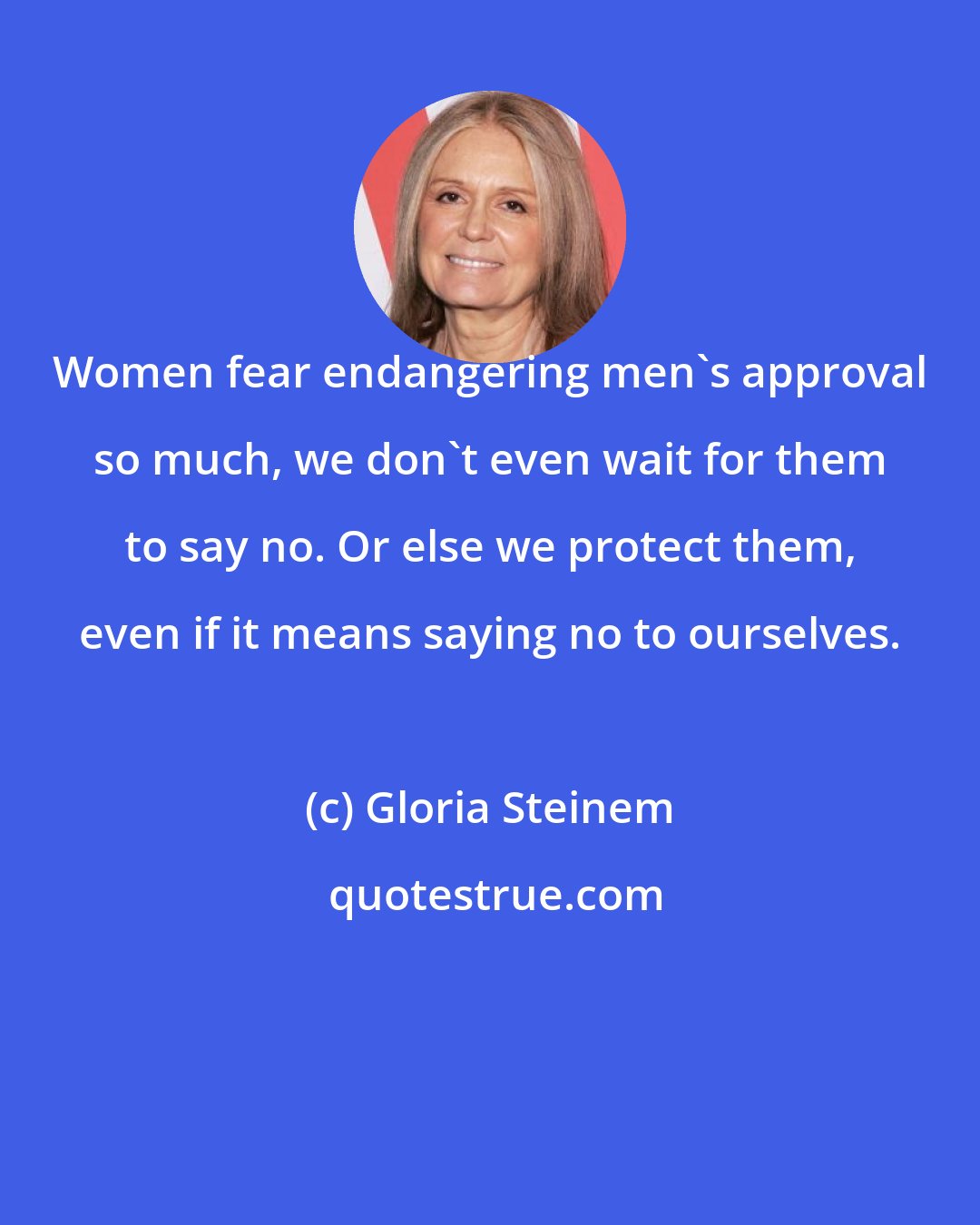 Gloria Steinem: Women fear endangering men's approval so much, we don't even wait for them to say no. Or else we protect them, even if it means saying no to ourselves.