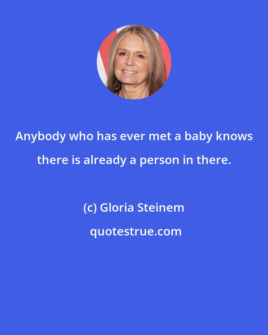 Gloria Steinem: Anybody who has ever met a baby knows there is already a person in there.