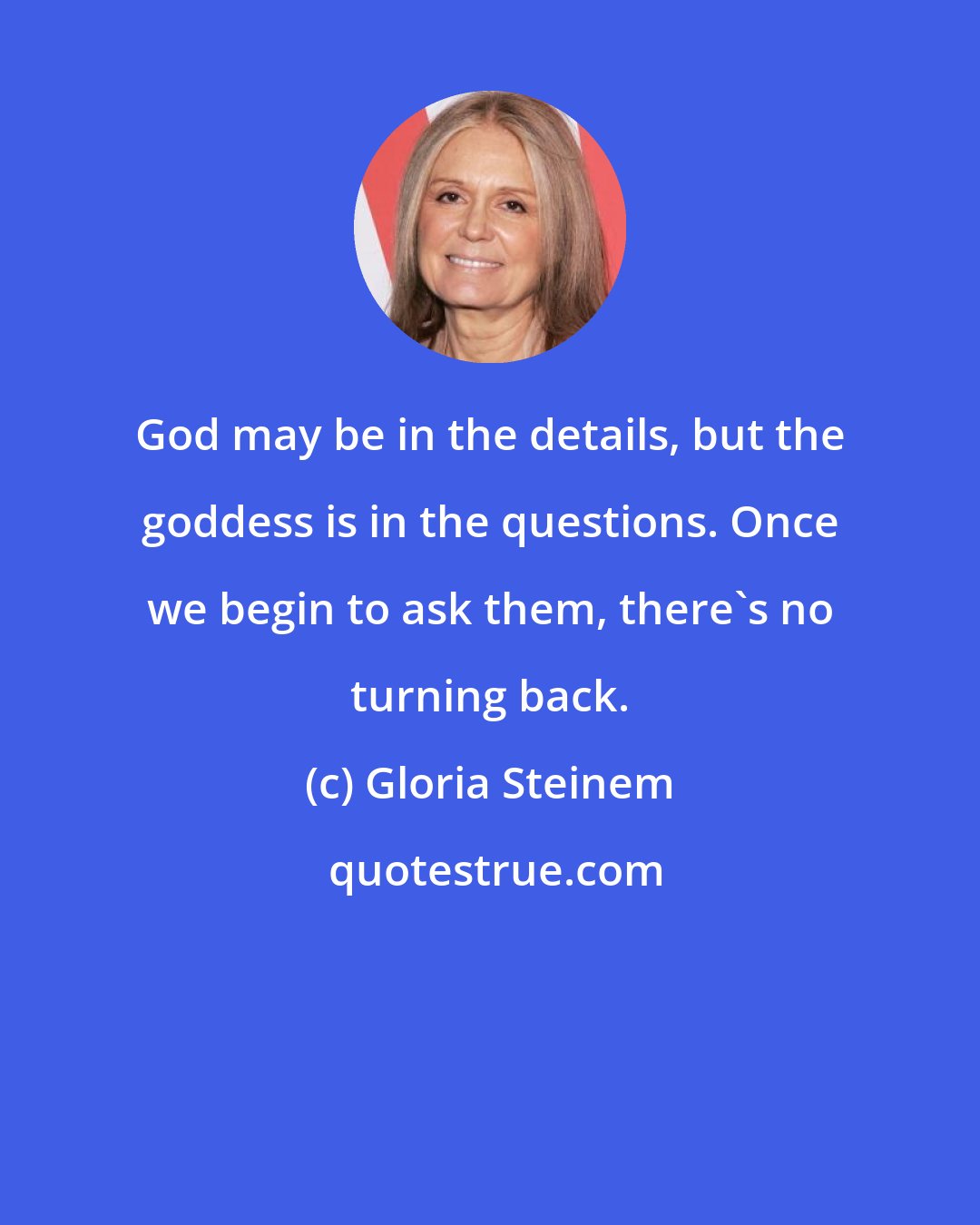 Gloria Steinem: God may be in the details, but the goddess is in the questions. Once we begin to ask them, there's no turning back.