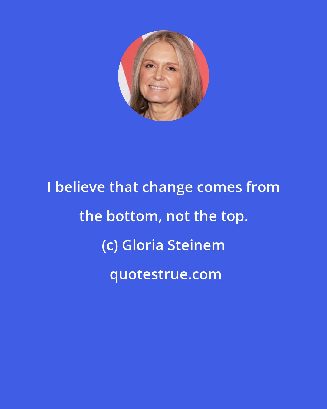 Gloria Steinem: I believe that change comes from the bottom, not the top.