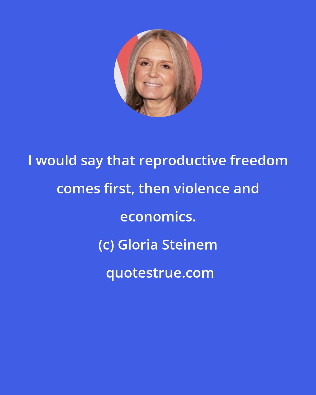 Gloria Steinem: I would say that reproductive freedom comes first, then violence and economics.