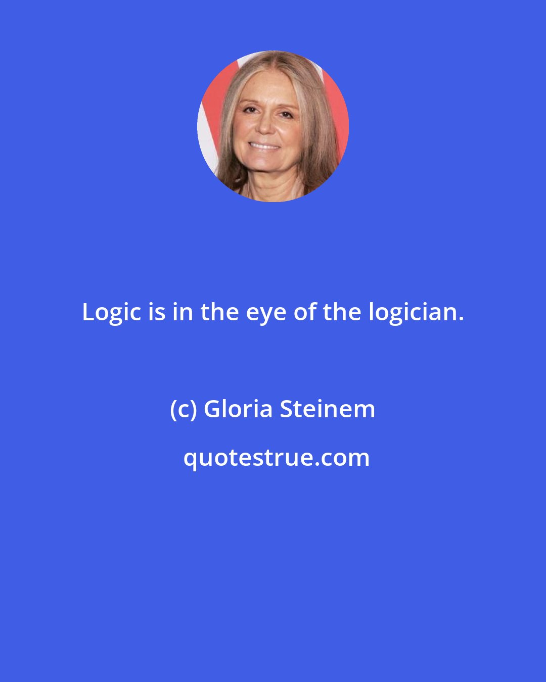 Gloria Steinem: Logic is in the eye of the logician.