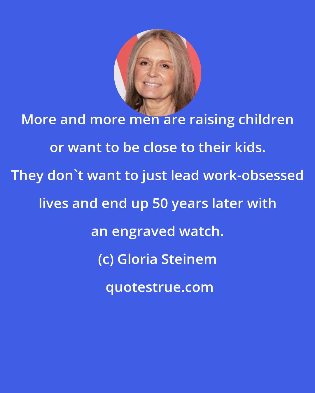 Gloria Steinem: More and more men are raising children or want to be close to their kids. They don't want to just lead work-obsessed lives and end up 50 years later with an engraved watch.