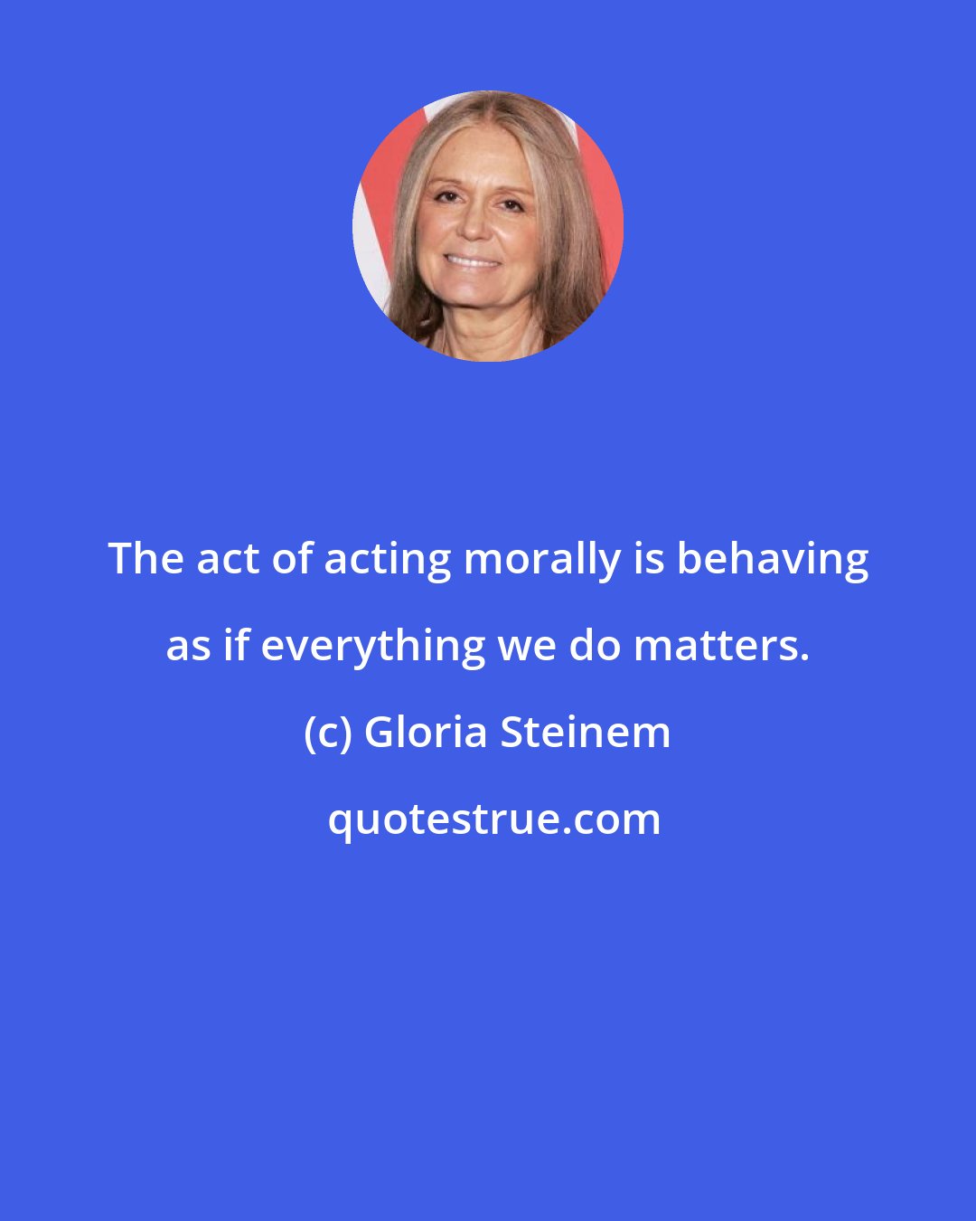 Gloria Steinem: The act of acting morally is behaving as if everything we do matters.