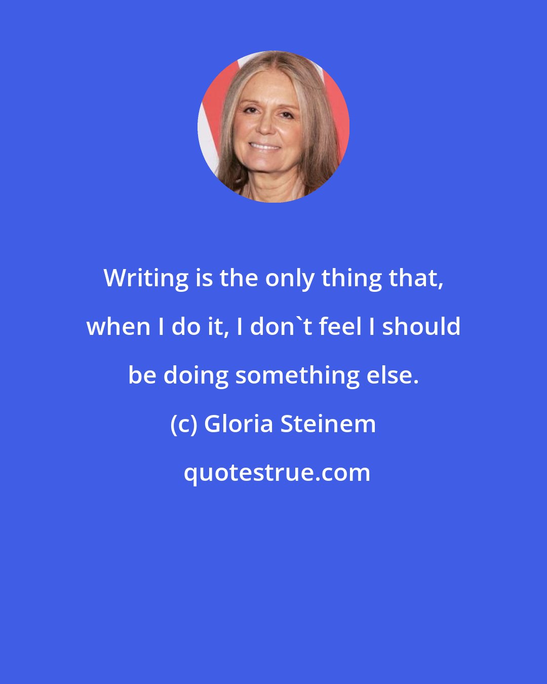 Gloria Steinem: Writing is the only thing that, when I do it, I don't feel I should be doing something else.