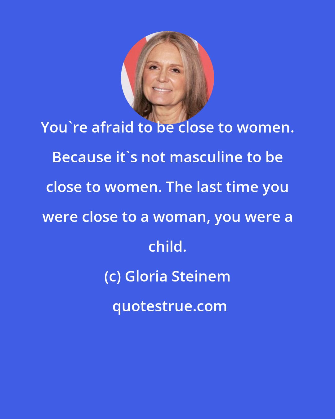 Gloria Steinem: You're afraid to be close to women. Because it's not masculine to be close to women. The last time you were close to a woman, you were a child.