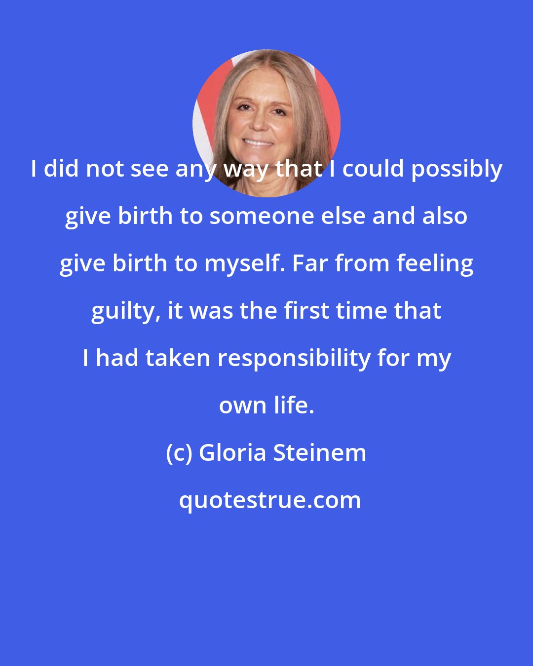 Gloria Steinem: I did not see any way that I could possibly give birth to someone else and also give birth to myself. Far from feeling guilty, it was the first time that I had taken responsibility for my own life.