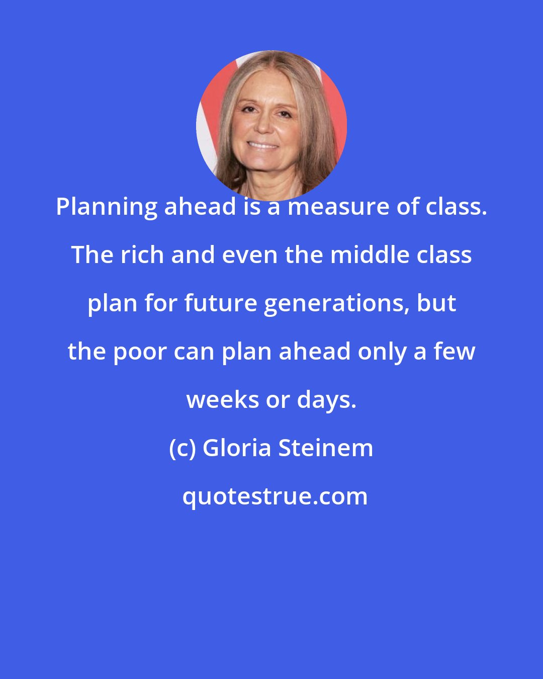 Gloria Steinem: Planning ahead is a measure of class. The rich and even the middle class plan for future generations, but the poor can plan ahead only a few weeks or days.