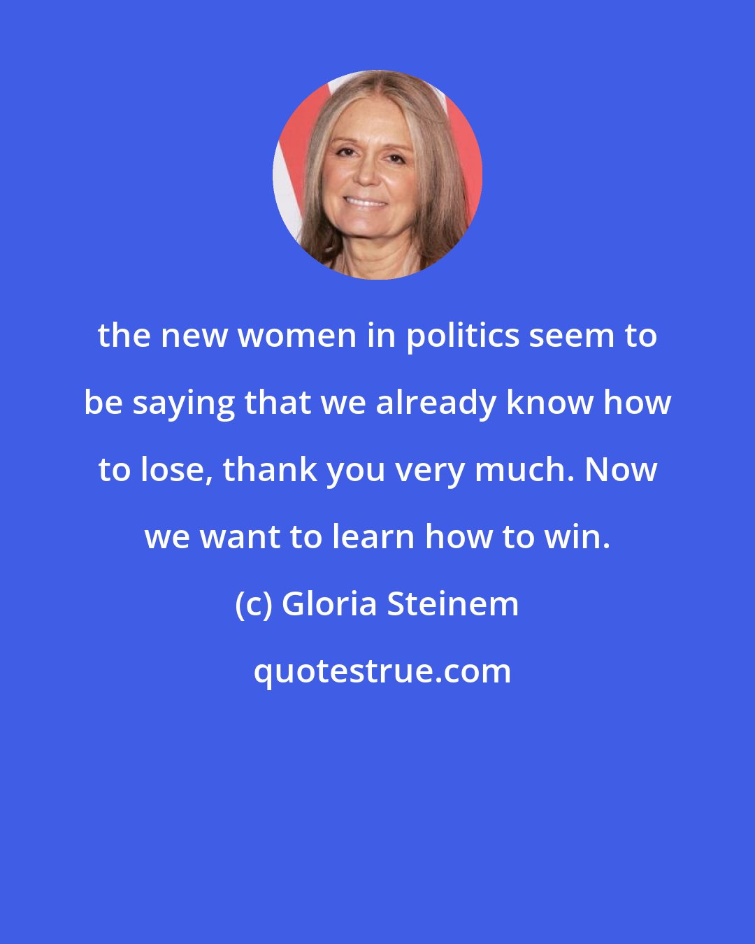 Gloria Steinem: the new women in politics seem to be saying that we already know how to lose, thank you very much. Now we want to learn how to win.