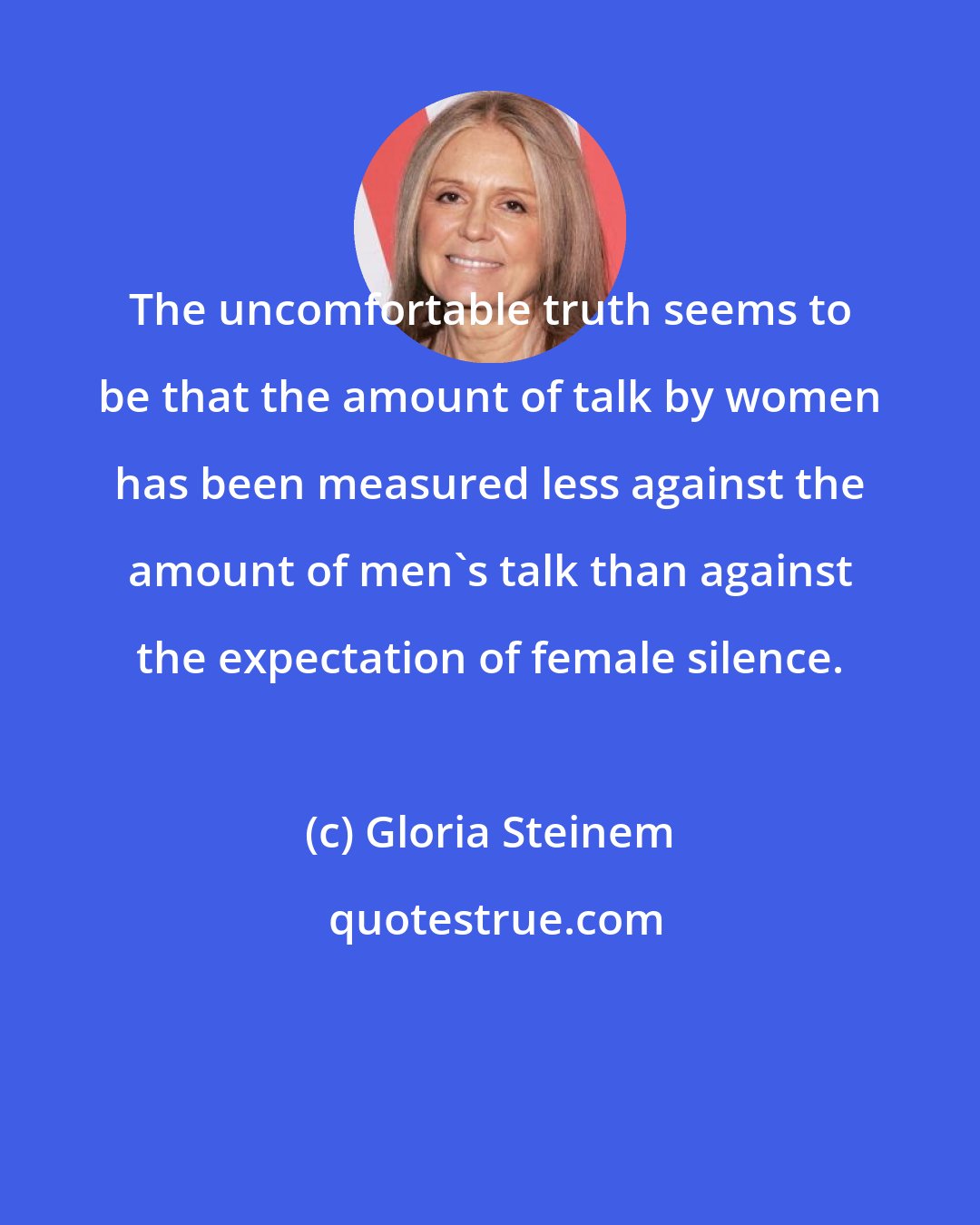 Gloria Steinem: The uncomfortable truth seems to be that the amount of talk by women has been measured less against the amount of men's talk than against the expectation of female silence.