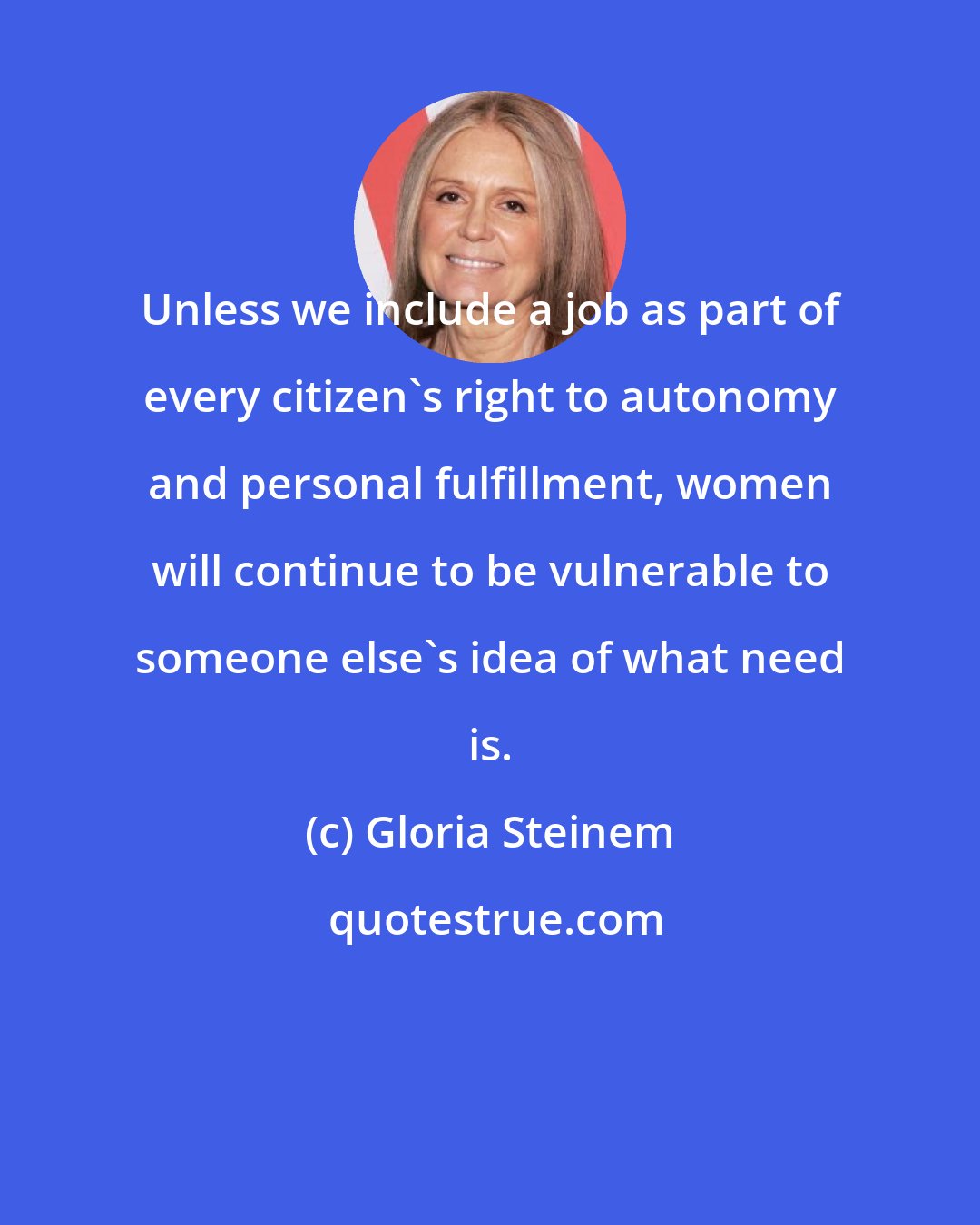 Gloria Steinem: Unless we include a job as part of every citizen's right to autonomy and personal fulfillment, women will continue to be vulnerable to someone else's idea of what need is.