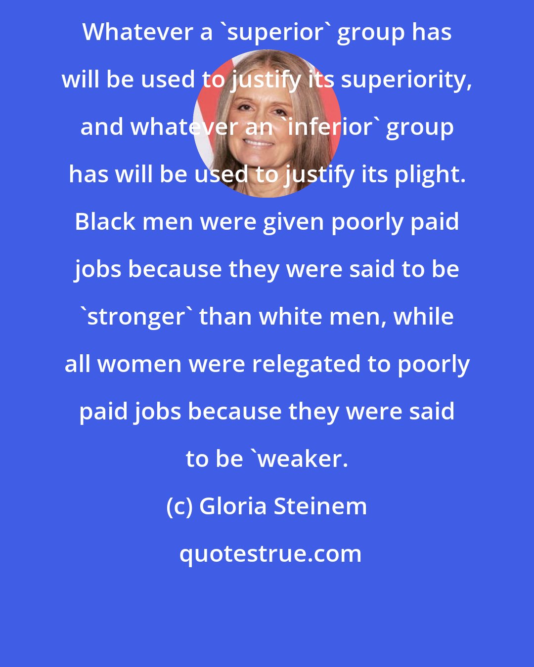 Gloria Steinem: Whatever a 'superior' group has will be used to justify its superiority, and whatever an 'inferior' group has will be used to justify its plight. Black men were given poorly paid jobs because they were said to be 'stronger' than white men, while all women were relegated to poorly paid jobs because they were said to be 'weaker.