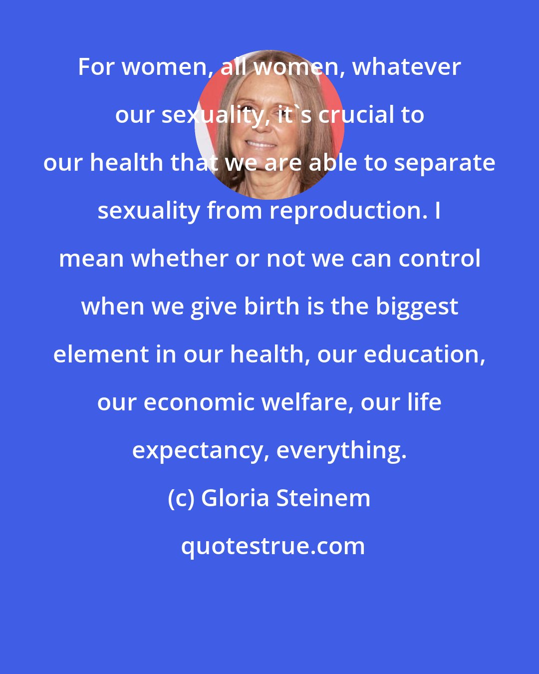 Gloria Steinem: For women, all women, whatever our sexuality, it's crucial to our health that we are able to separate sexuality from reproduction. I mean whether or not we can control when we give birth is the biggest element in our health, our education, our economic welfare, our life expectancy, everything.