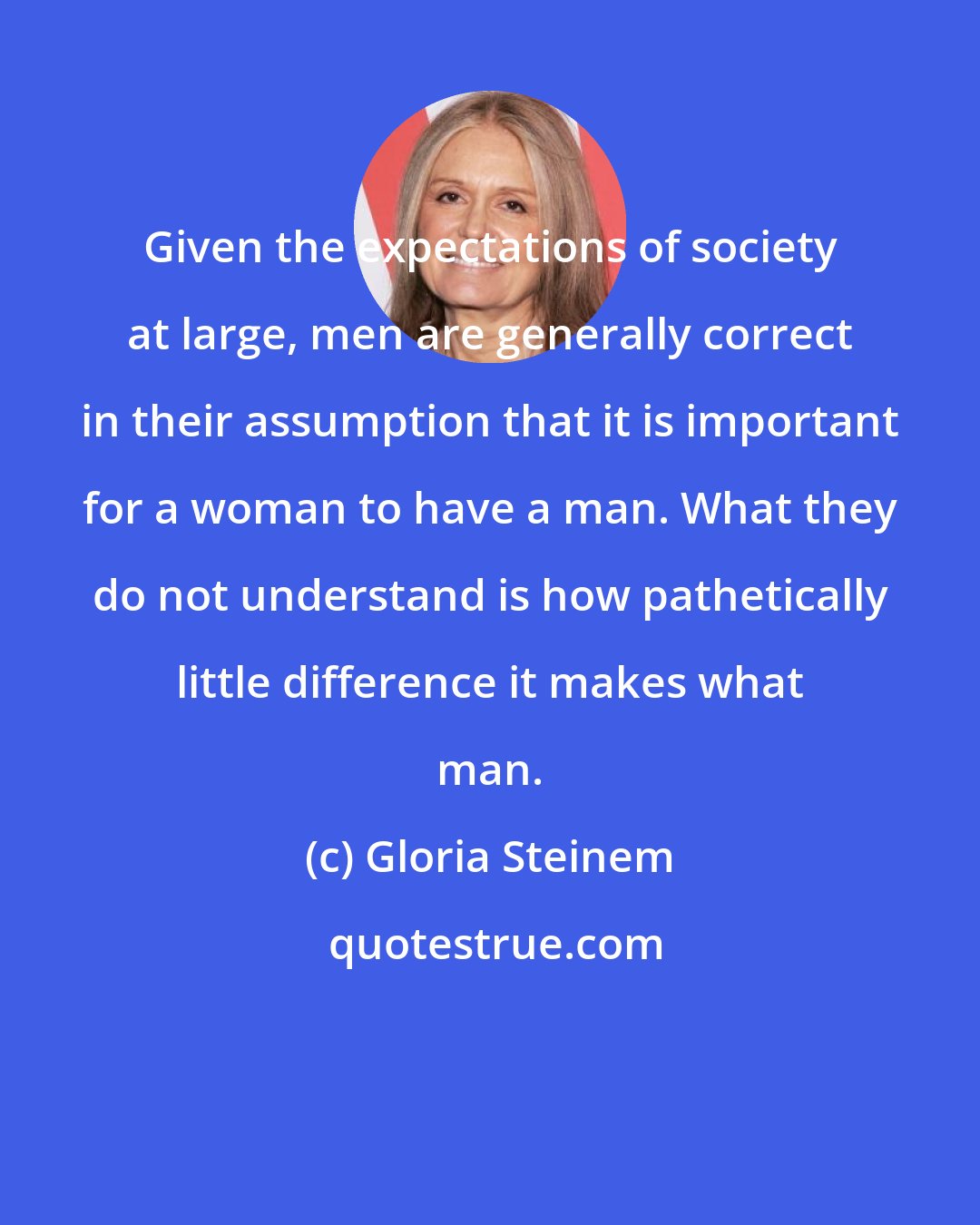 Gloria Steinem: Given the expectations of society at large, men are generally correct in their assumption that it is important for a woman to have a man. What they do not understand is how pathetically little difference it makes what man.