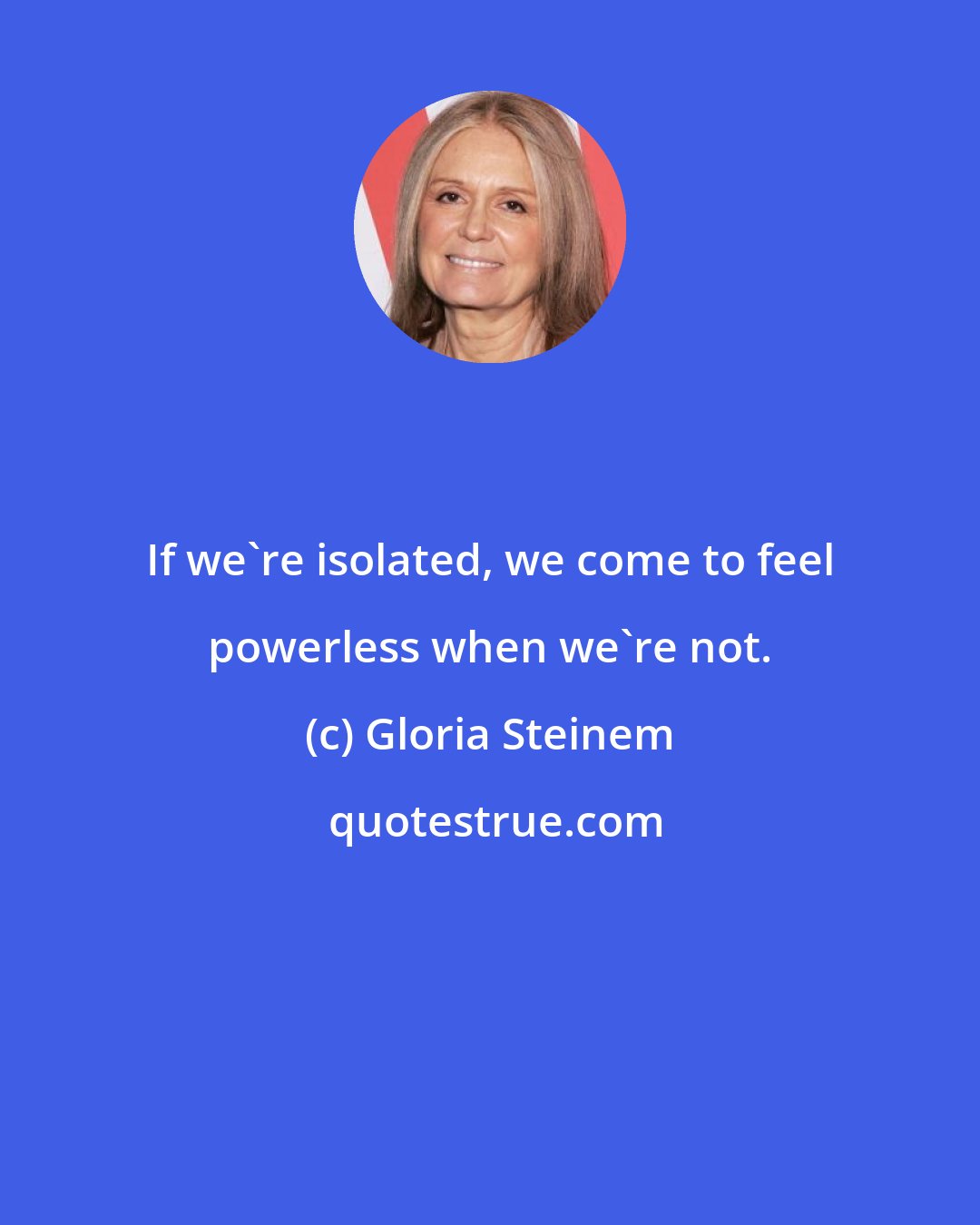 Gloria Steinem: If we're isolated, we come to feel powerless when we're not.