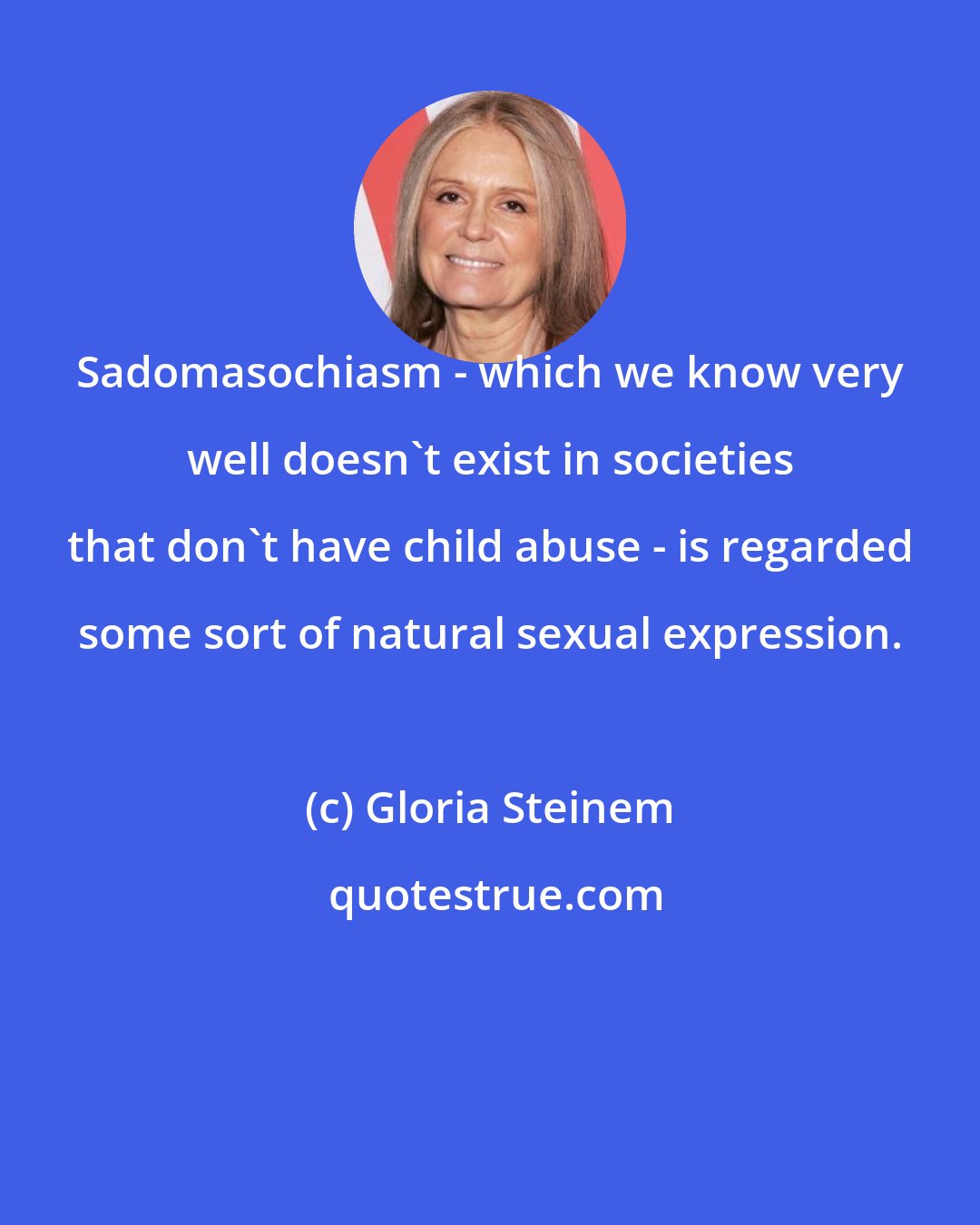 Gloria Steinem: Sadomasochiasm - which we know very well doesn't exist in societies that don't have child abuse - is regarded some sort of natural sexual expression.