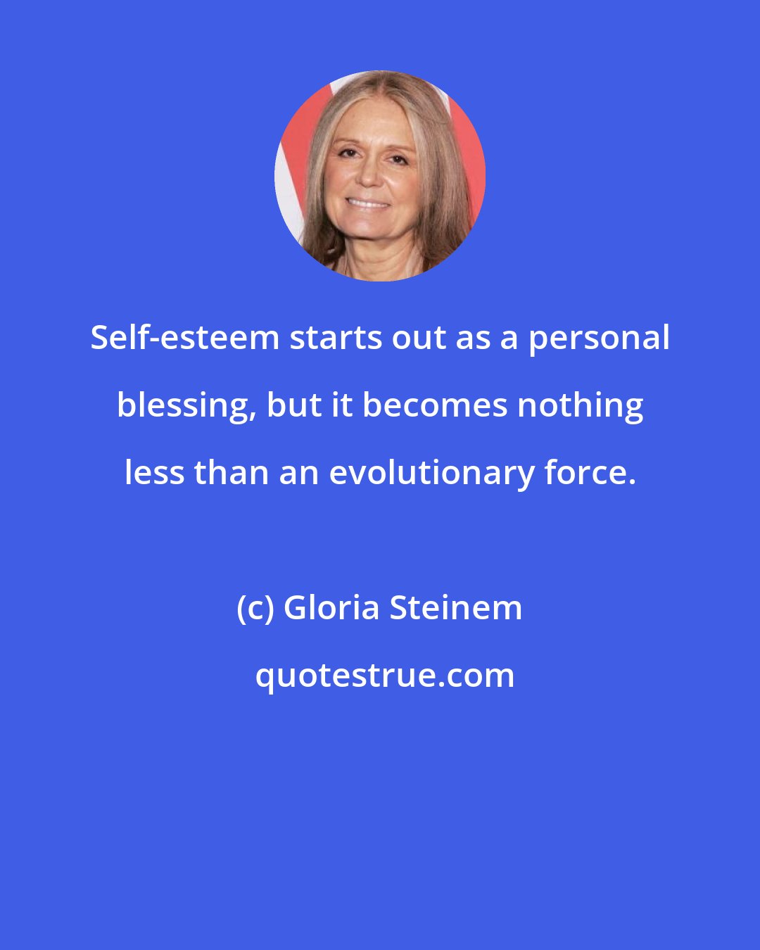 Gloria Steinem: Self-esteem starts out as a personal blessing, but it becomes nothing less than an evolutionary force.