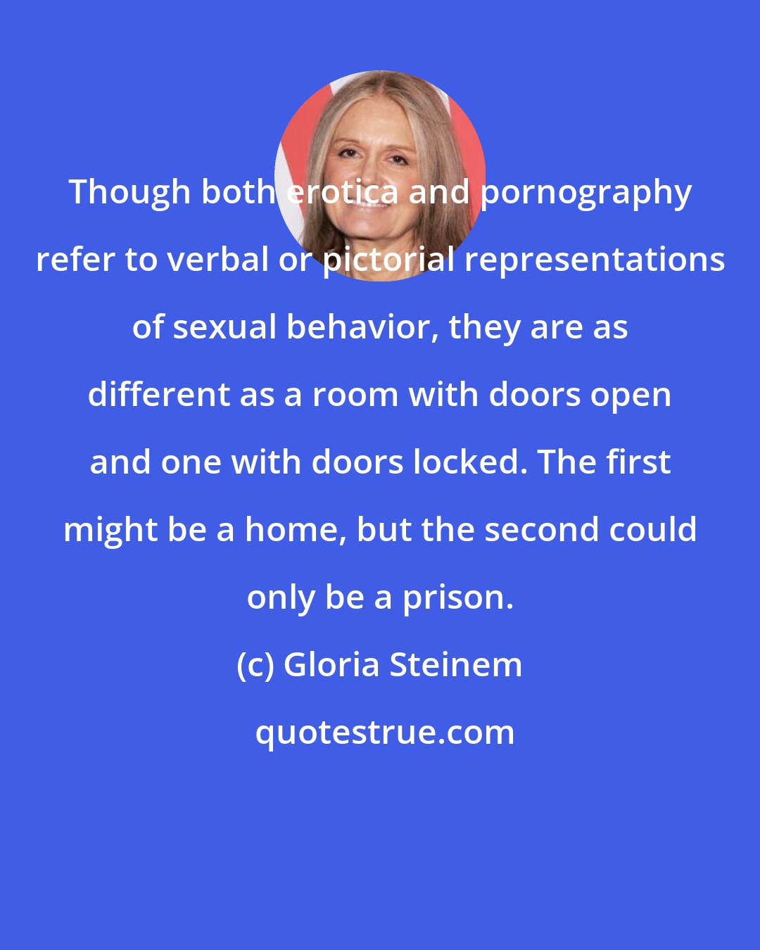 Gloria Steinem: Though both erotica and pornography refer to verbal or pictorial representations of sexual behavior, they are as different as a room with doors open and one with doors locked. The first might be a home, but the second could only be a prison.