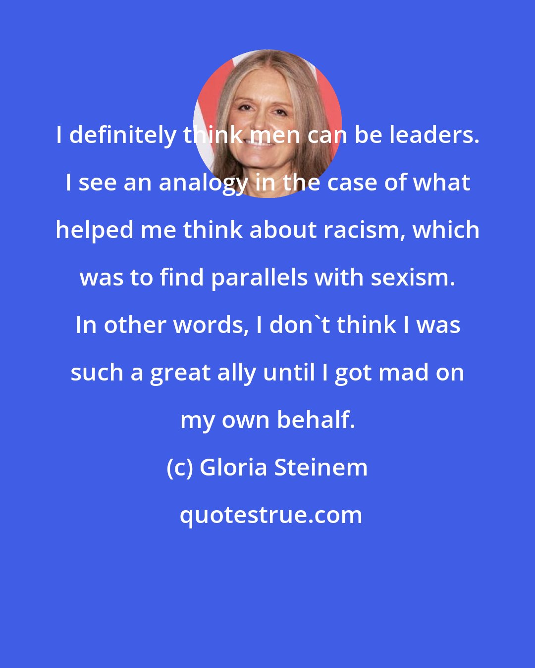 Gloria Steinem: I definitely think men can be leaders. I see an analogy in the case of what helped me think about racism, which was to find parallels with sexism. In other words, I don't think I was such a great ally until I got mad on my own behalf.