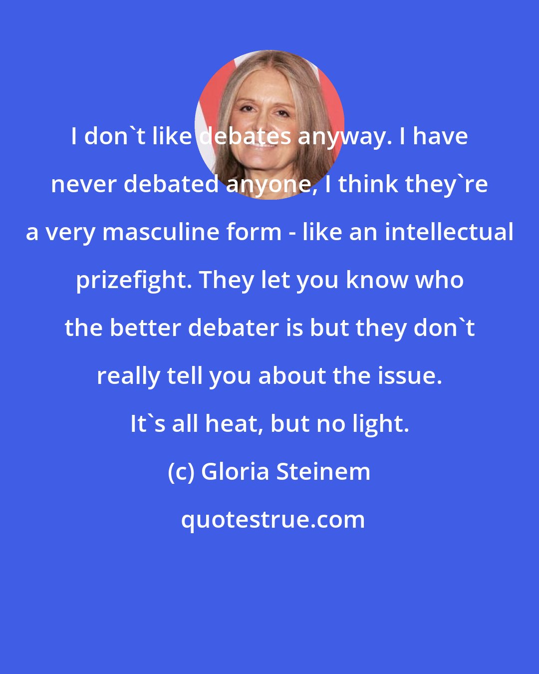 Gloria Steinem: I don't like debates anyway. I have never debated anyone, I think they're a very masculine form - like an intellectual prizefight. They let you know who the better debater is but they don't really tell you about the issue. It's all heat, but no light.