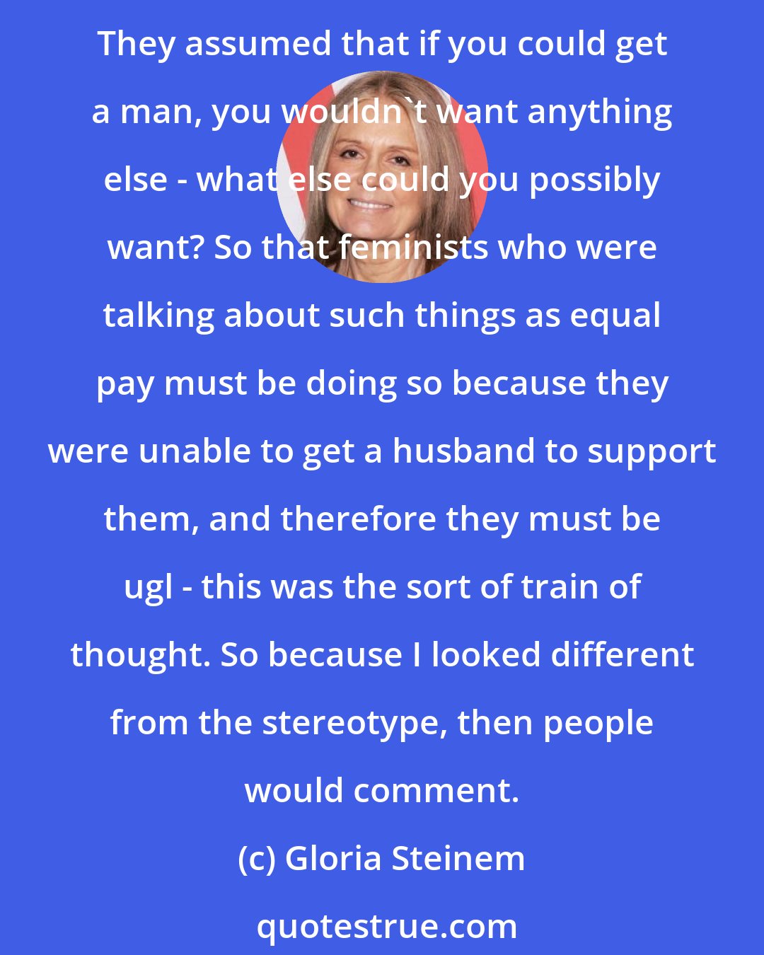 Gloria Steinem: I don't remember being thought of as good-looking until I became a feminist. It's more of a comment on people's expectations than of what a feminist would look like. They assumed that if you could get a man, you wouldn't want anything else - what else could you possibly want? So that feminists who were talking about such things as equal pay must be doing so because they were unable to get a husband to support them, and therefore they must be ugl - this was the sort of train of thought. So because I looked different from the stereotype, then people would comment.