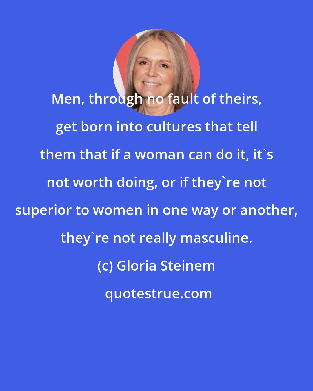 Gloria Steinem: Men, through no fault of theirs, get born into cultures that tell them that if a woman can do it, it's not worth doing, or if they're not superior to women in one way or another, they're not really masculine.