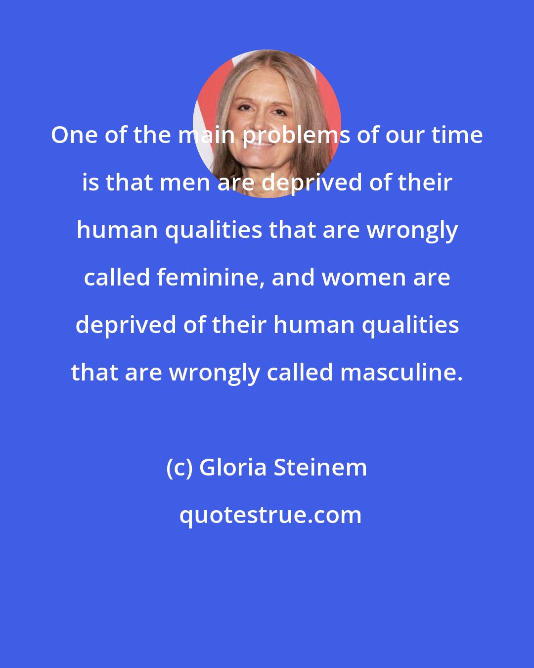 Gloria Steinem: One of the main problems of our time is that men are deprived of their human qualities that are wrongly called feminine, and women are deprived of their human qualities that are wrongly called masculine.