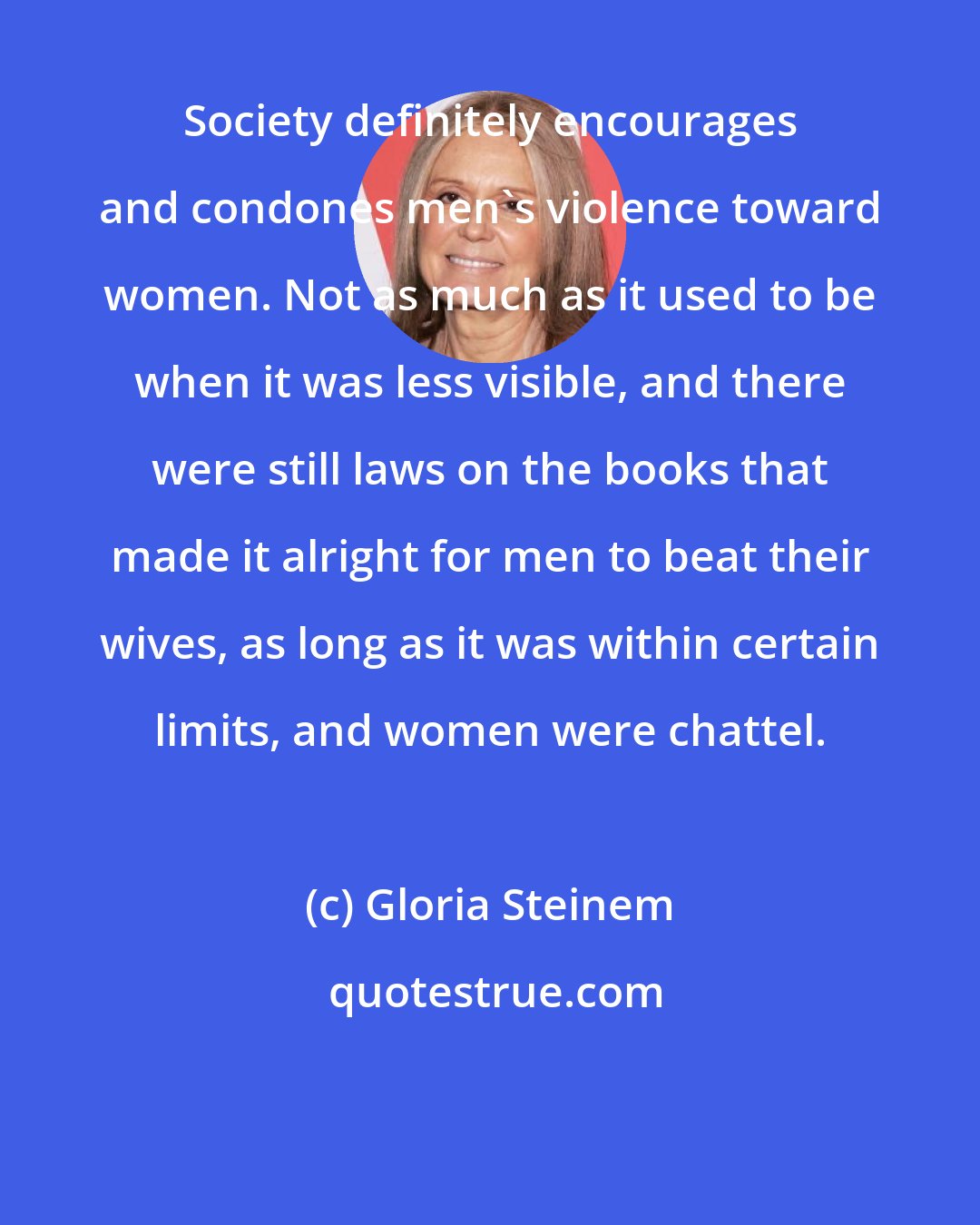Gloria Steinem: Society definitely encourages and condones men's violence toward women. Not as much as it used to be when it was less visible, and there were still laws on the books that made it alright for men to beat their wives, as long as it was within certain limits, and women were chattel.