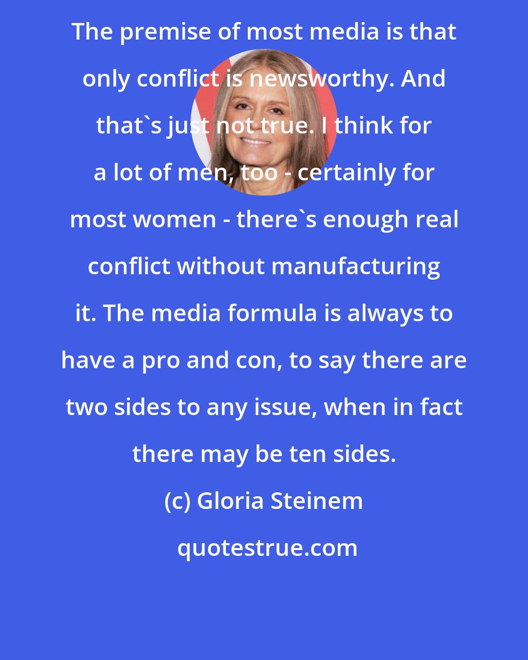 Gloria Steinem: The premise of most media is that only conflict is newsworthy. And that's just not true. I think for a lot of men, too - certainly for most women - there's enough real conflict without manufacturing it. The media formula is always to have a pro and con, to say there are two sides to any issue, when in fact there may be ten sides.