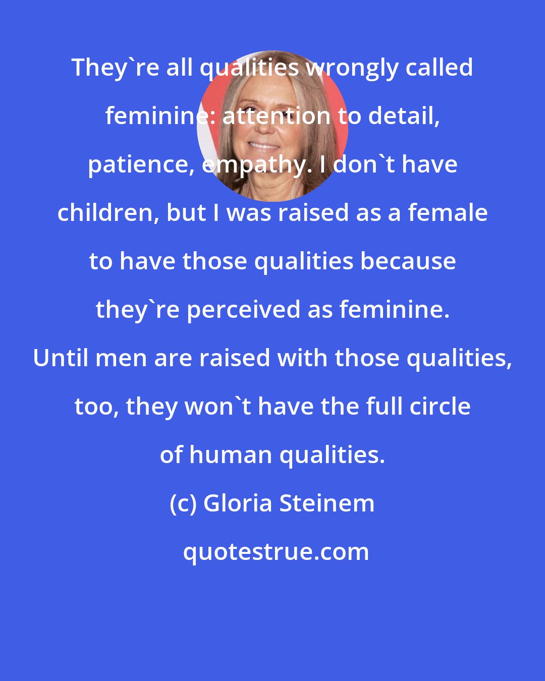 Gloria Steinem: They're all qualities wrongly called feminine: attention to detail, patience, empathy. I don't have children, but I was raised as a female to have those qualities because they're perceived as feminine. Until men are raised with those qualities, too, they won't have the full circle of human qualities.